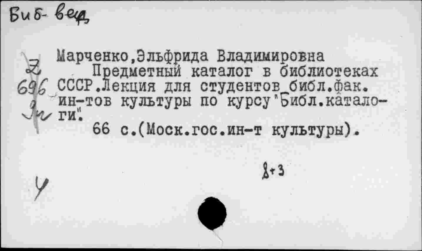 ﻿Биб-
_ Марченко,Эльфрида Владимировна Предметный каталог в библиотеках &д£ СССР.Лекция для студентов библ.Фак.
1 ~ин-тов культуры по курсу"Библ.катало ги'1
66 с.(Моск.гос.ин-т культуры).